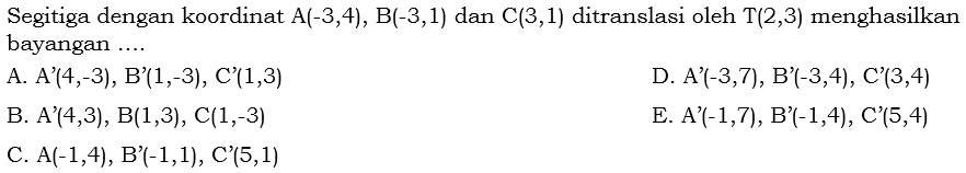 Segitiga dengan koordinat A(-3,4), B(-3,1) dan C(3,1) ditranslasi oleh T(2,3) menghasilkan
bayangan ....
A. A'(4,-3), B'(1,-3), C'(1,3) D. A'(-3,7), B'(-3,4), C'(3,4)
B. A'(4,3), B(1,3), C(1,-3) E. A'(-1,7), B'(-1,4), C'(5,4)
C. A(-1,4), B'(-1,1), C'(5,1)