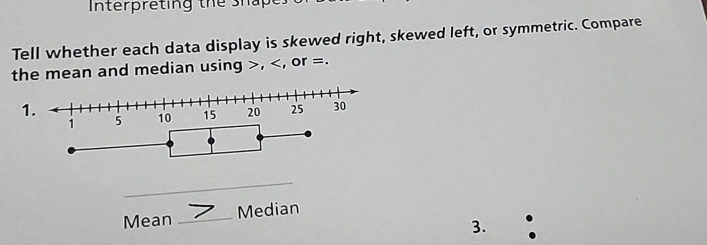 Interpreting the shape 
Tell whether each data display is skewed right, skewed left, or symmetric. Compare 
the mean and median using , , or =. 
1.
1 5 10 15 20 25 30
_ 
Mean _Median 
3. .