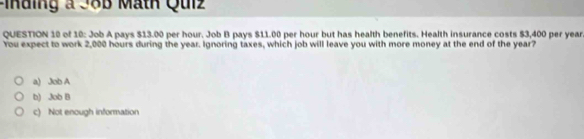 Finding a J8B Math Qulz
QUESTION 10 of 10: Job A pays $13.00 per hour. Job B pays $11.00 per hour but has health benefits. Health insurance costs $3,400 per year
You expect to work 2,000 hours during the year. Ignoring taxes, which job will leave you with more money at the end of the year?
a) Job A
b) Job B
c) Not enough information