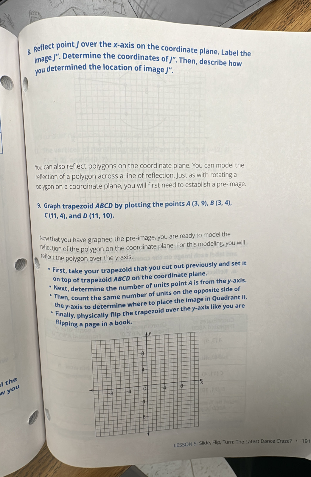 Reflect point / over the x-axis on the coordinate plane. Label the 
image J''. Determine the coordinates of J' '. Then, describe how 
you determined the location of image J ”. 
You can also reflect polygons on the coordinate plane. You can model the 
reflection of a polygon across a line of reflection. Just as with rotating a 
polygon on a coordinate plane, you will first need to establish a pre-image. 
9. Graph trapezoid ABCD by plotting the points A(3,9), B(3,4),
C(11,4) , and D(11,10). 
Now that you have graphed the pre-image, you are ready to model the 
reflection of the polygon on the coordinate plane. For this modeling, you will 
reflect the polygon over the y-axis 
First, take your trapezoid that you cut out previously and set it 
on top of trapezoid ABCD on the coordinate plane. 
Next, determine the number of units point A is from the y-axis. 
Then, count the same number of units on the opposite side of 
the y-axis to determine where to place the image in Quadrant II. 
Finally, physically flip the trapezoid over the y-axis like you are 
flipping a page in a book. 
I the 
w you 
LESSON 5: Slide, Flip, Turn: The Latest Dance Craze? · 191