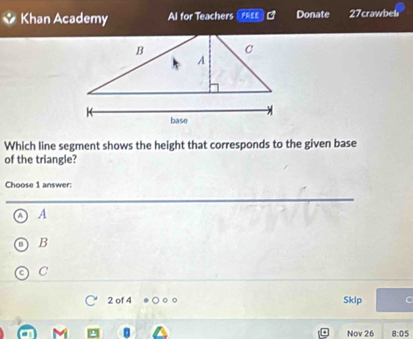 Khan Academy Al for Teachers FEE Donate 27crawbel
Which line segment shows the height that corresponds to the given base
of the triangle?
Choose 1 answer:
a A
B
C
2 of 4 Skip
Nov 26 8:05