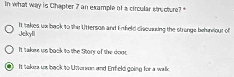 In what way is Chapter 7 an example of a circular structure? *
It takes us back to the Utterson and Enfield discussing the strange behaviour of
Jekyll
It takes us back to the Story of the door.
It takes us back to Utterson and Enfield going for a walk.