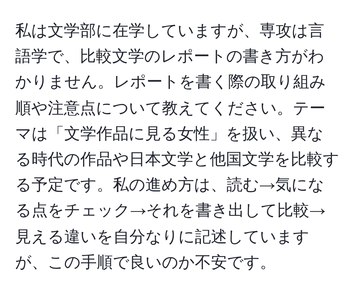 私は文学部に在学していますが、専攻は言語学で、比較文学のレポートの書き方がわかりません。レポートを書く際の取り組み順や注意点について教えてください。テーマは「文学作品に見る女性」を扱い、異なる時代の作品や日本文学と他国文学を比較する予定です。私の進め方は、読む→気になる点をチェック→それを書き出して比較→見える違いを自分なりに記述していますが、この手順で良いのか不安です。