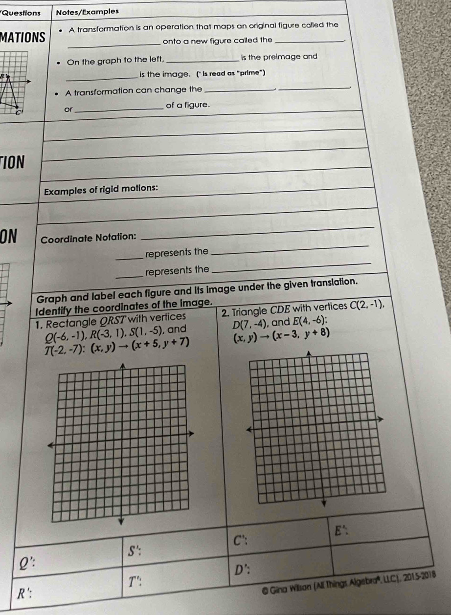 Questions Notes/Examples 
MATIONS A transformation is an operation that maps an original figure called the 
_onto a new figure called the 
On the graph to the left, _is the preimage and 
B _is the image. (' is read as “prime”) 
A transformation can change the 
_ 
_ 
or 
_of a figure. 
TION 
Examples of rigid motions: 
_ 
ON Coordinate Notation: 
_ 
_represents the 
_represents the 
_ 
Graph and label each figure and its image under the given translation. 
Identify the coordinates of the image. 
1. Rectangle QRST with vertices 2. Triangle CDE with vertices C(2,-1),
Q(-6,-1), R(-3,1), S(1,-5) , and D(7,-4) , and E(4,-6) :
T(-2,-7):(x,y)to (x+5,y+7) (x,y)to (x-3,y+8)
E': 
C':
S' : 
Q': 
D': 
T': 
R ': 
@ Gina Wilson (Ali Things Algebra*, LLC), 2015-2018