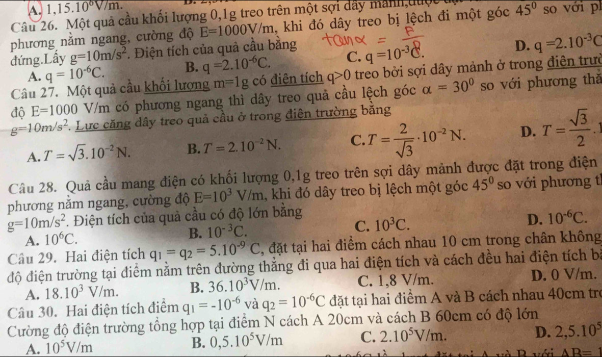 A. 1,15.10^6V/m.
Câu 26. Một quả cầu khối lượng 0,1g treo trên một sợi dây manh,được
phương nằm ngang, cường độ E=1000V/m , khi đó dây treo bị lệch đi một góc 45° so với p
đứng.Lấy g=10m/s^2 *. Điện tích của quả cầu bằng
A. q=10^(-6)C.
B. q=2.10^(-6)C.
C. q=10^(-3)C.
D. q=2.10^(-3)C
Câu 27. Một quả cầu khối lượng m=1g có điện tích q>0 treo bởi sợi dây mảnh ở trong điện trườ
độ E=1000 V/m có phương ngang thì dây treo quả cầu lệch góc alpha =30° so với phương thǎ
g=10m/s^2. Lực căng dây treo quả cầu ở trong điện trường bằng
A. T=sqrt(3).10^(-2)N.
B. T=2.10^(-2)N.
C. T= 2/sqrt(3) · 10^(-2)N. D. T= sqrt(3)/2 .1
Câu 28. Quả cầu mang điện có khối lượng 0,1g treo trên sợi dây mảnh được đặt trong điện
phương nằm ngang, cường độ E=10^3V/m , khi đó dây treo bị lệch một góc 45° so với phương tì
g=10m/s^2 F. Điện tích của quả cầu có độ lớn bằng
A. 10^6C.
B. 10^(-3)C.
C. 10^3C. D. 10^(-6)C.
Câu 29. Hai điện tích q_1=q_2=5.10^(-9)C , đặt tại hai điểm cách nhau 10 cm trong chân không
độ điện trường tại điểm nằm trên đường thẳng đi qua hai điện tích và cách đều hai điện tích bà
A. 18.10^3V/m. C. 1,8 V/m. D. 0 V/m.
B. 36.10^3V/m.
Câu 30. Hai điện tích điểm q_1=-10^(-6) và q_2=10^(-6)C đặt tại hai điểm A và B cách nhau 40cm trở
Cường độ điện trường tổng hợp tại điểm N cách A 20cm và cách B 60cm có độ lớn
B. 0,5.10^5V/m C. 2.10^5V/m.
D. 2,5.10^5
A. 10^5V/m với AB=1