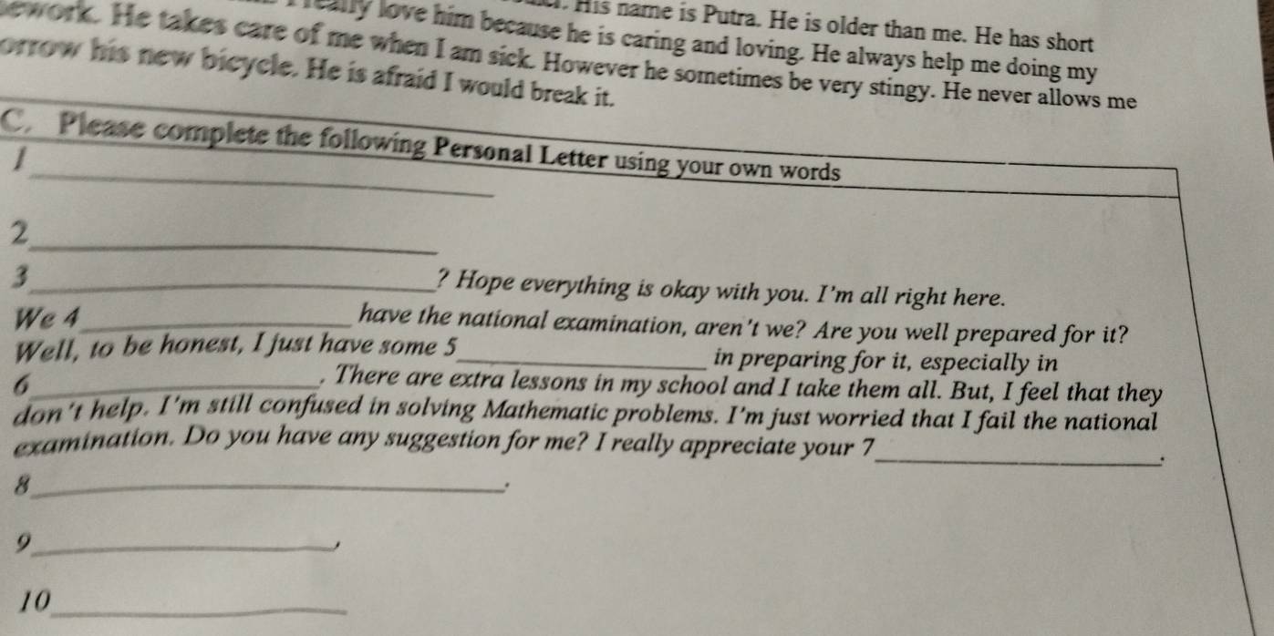 His name is Putra. He is older than me. He has short 
really love him because he is caring and loving. He always help me doing my 
ew ork. He takes care of me when I am sick. However he sometimes be very stingy. He never allows me 
orrow his new bicycle. He is afraid I would break it. 
_ 
C Please complete the following Personal Letter using your own words 
_ 
_2 
_3 
? Hope everything is okay with you. I'm all right here. 
We 4_ 
have the national examination, aren't we? Are you well prepared for it? 
Well, to be honest, I just have some 5 _ in preparing for it, especially in 
_6 
. There are extra lessons in my school and I take them all. But, I feel that they 
don't help. I'm still confused in solving Mathematic problems. I'm just worried that I fail the national 
examination. Do you have any suggestion for me? I really appreciate your 7 _ 
. 
_8 
_9 
10_