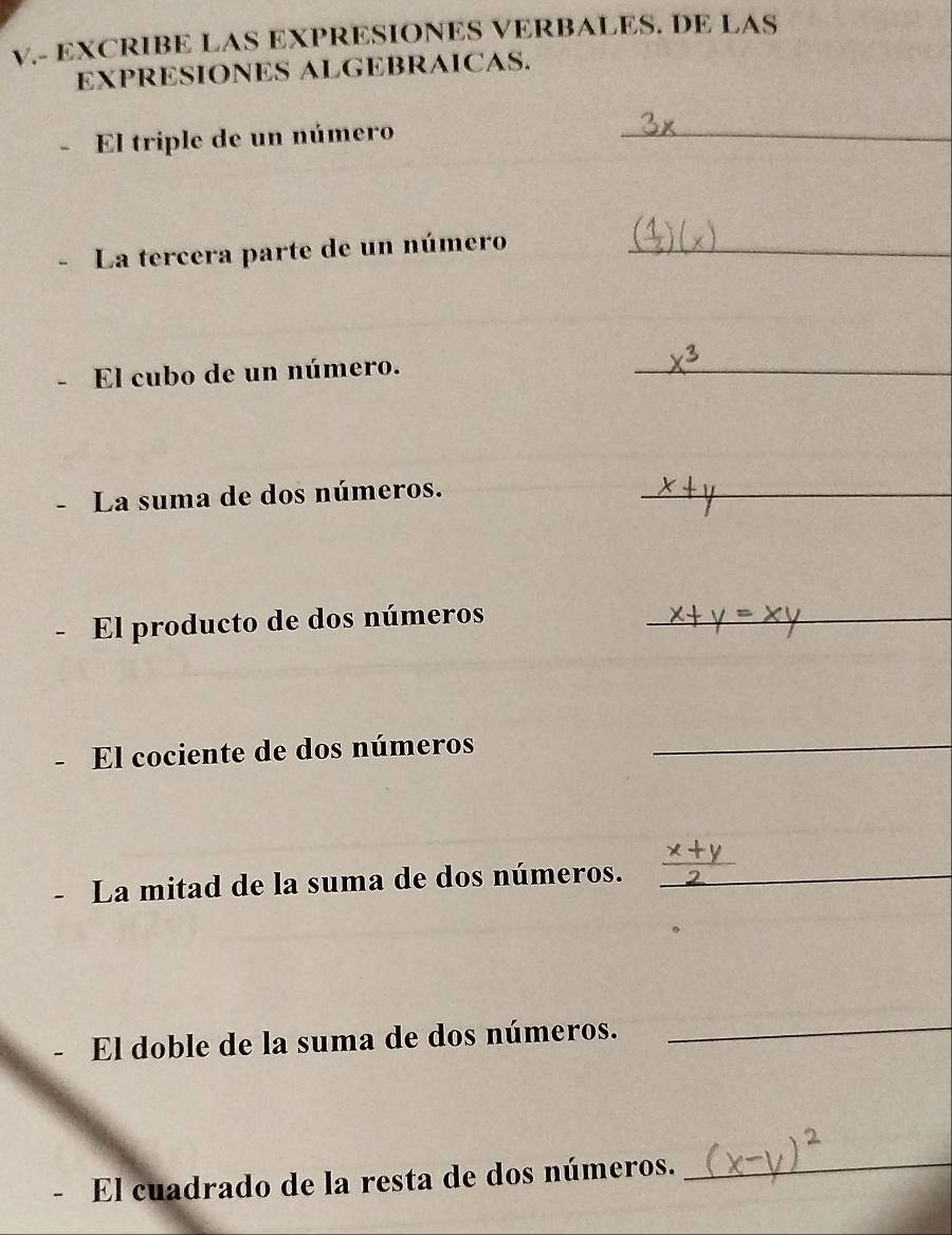 EXCRIBE LAS EXPRESIONES VERBALES. DE LAS 
EXPRESIONES ALGEBRAICAS. 
El triple de un número_ 
La tercera parte de un número_ 
El cubo de un número._ 
- La suma de dos números._ 
El producto de dos números_ 
El cociente de dos números_ 
La mitad de la suma de dos números._ 
El doble de la suma de dos números._ 
- El cuadrado de la resta de dos números._