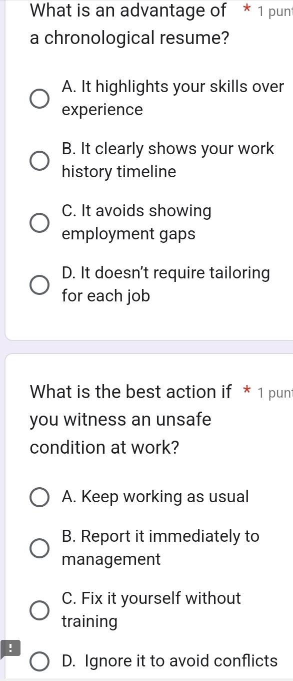 What is an advantage of * 1 punt
a chronological resume?
A. It highlights your skills over
experience
B. It clearly shows your work
history timeline
C. It avoids showing
employment gaps
D. It doesn't require tailoring
for each job
What is the best action if * 1 punt
you witness an unsafe
condition at work?
A. Keep working as usual
B. Report it immediately to
management
C. Fix it yourself without
training
!
D. Ignore it to avoid conflicts