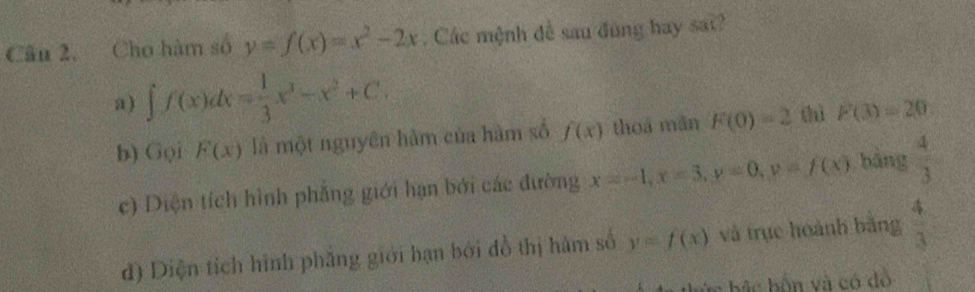 Câu 2, Cho hàm số y=f(x)=x^2-2x. Các mệnh đễ sau đùng hay sat?
a) ∈t f(x)dx= 1/3 x^3-x^2+C.
b) Gọi F(x) là một nguyên hàm của hàm số f(x) thoá mǎn F(0)=2 thì F(3)=20
c) Diện tích hình phẳng giới hạn bởi các đường x=-1, x=3, y=0, v=f(x) bảng  4/3 
đ) Diện tích hình phẳng giới hạn bởi đồ thị hàm số y=f(x) và trục hoành bằng  4/3 
ác bắc bốn và có dồ