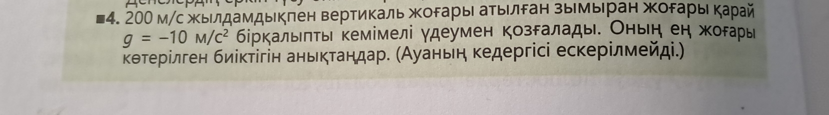 200 м/с жыιлдамдыкπен вертиΚаль жοрарыι аτыίлδан зыίмыηран жорарыι Κарай
g=-10M/c^2 δіркалыπτьι кемімелі γдеумен козδалады. Оньη еη жорары 
κθтерίлген биίκτίгін аньκτаηдар. (Ауаньеη κедергісі есκерίлмейд.)