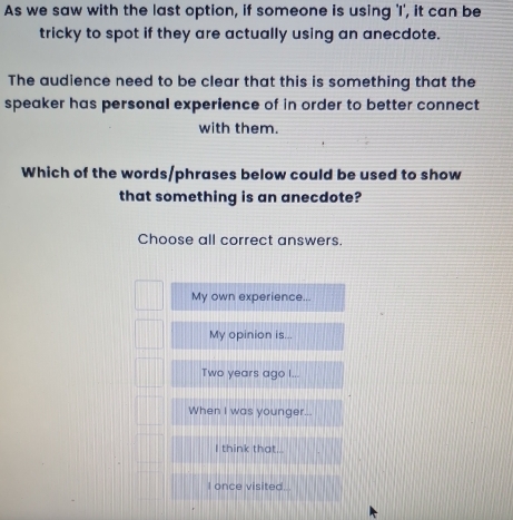 As we saw with the last option, if someone is using 'I', it can be
tricky to spot if they are actually using an anecdote.
The audience need to be clear that this is something that the
speaker has personal experience of in order to better connect
with them.
Which of the words/phrases below could be used to show
that something is an anecdote?
Choose all correct answers.
My own experience...
My opinion is...
Two years ago I...
When I was younger...
I think that...
I once visited.