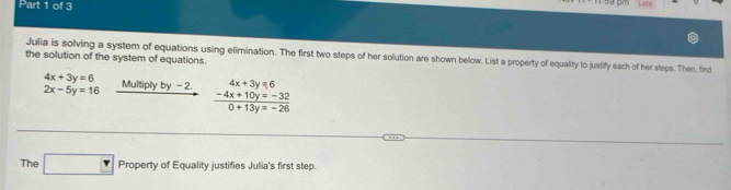 pn 
Julia is solving a system of equations using elimination. The first two steps of her solution are shown below. List a property of equality to justify each of her steps. Then, find 
the solution of the system of equations.
4x+3y=6
2x-5y=16 Multiply by -2. 4x+3y=6
 (-4x+10y=-32)/0+13y=-26 
The □ Prop erty of Equality justifies Julia's first step.