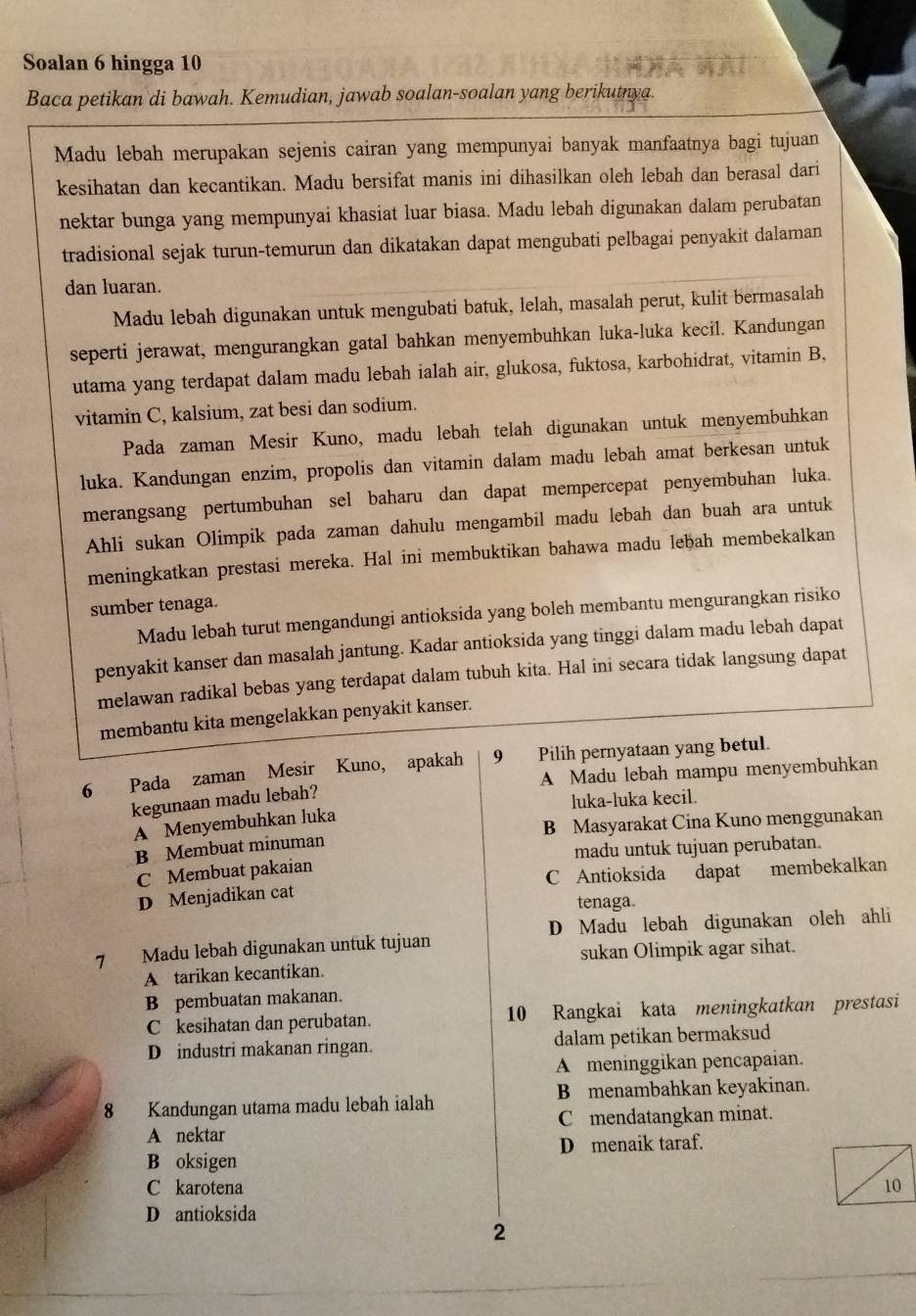 Soalan 6 hingga 10
Baca petikan di bawah. Kemudian, jawab soalan-soalan yang berikutnya.
Madu lebah merupakan sejenis cairan yang mempunyai banyak manfaatnya bagi tujuan
kesihatan dan kecantikan. Madu bersifat manis ini dihasilkan oleh lebah dan berasal dari
nektar bunga yang mempunyai khasiat luar biasa. Madu lebah digunakan dalam perubatan
tradisional sejak turun-temurun dan dikatakan dapat mengubati pelbagai penyakit dalaman
dan luaran.
Madu lebah digunakan untuk mengubati batuk, lelah, masalah perut, kulit bermasalah
seperti jerawat, mengurangkan gatal bahkan menyembuhkan luka-luka kecil. Kandungan
utama yang terdapat dalam madu lebah ialah air, glukosa, fuktosa, karbohidrat, vitamin B,
vitamin C, kalsium, zat besi dan sodium.
Pada zaman Mesir Kuno, madu lebah telah digunakan untuk menyembuhkan
luka. Kandungan enzim, propolis dan vitamin dalam madu lebah amat berkesan untuk
merangsang pertumbuhan sel baharu dan dapat mempercepat penyembuhan luka.
Ahli sukan Olimpik pada zaman dahulu mengambil madu lebah dan buah ara untuk
meningkatkan prestasi mereka. Hal ini membuktikan bahawa madu lebah membekalkan
sumber tenaga.
Madu lebah turut mengandungi antioksida yang boleh membantu mengurangkan risiko
penyakit kanser dan masalah jantung. Kadar antioksida yang tinggi dalam madu lebah dapat
melawan radikal bebas yang terdapat dalam tubuh kita. Hal ini secara tidak langsung dapat
membantu kita mengelakkan penyakit kanser.
6 Pada zaman Mesir Kuno, apakah 9 Pilih pernyataan yang betul.
A Madu lebah mampu menyembuhkan
kegunaan madu lebah?
luka-luka kecil.
A Menyembuhkan luka
B Membuat minuman B Masyarakat Cina Kuno menggunakan
C Membuat pakaian madu untuk tujuan perubatan.
D Menjadikan cat C Antioksida dapat membekalkan
tenaga.
D Madu lebah digunakan oleh ahli
7 Madu lebah digunakan untuk tujuan
A tarikan kecantikan. sukan Olimpik agar sihat.
B pembuatan makanan.
C kesihatan dan perubatan. 10 Rangkai kata meningkatkan prestasi
D industri makanan ringan. dalam petikan bermaksud
A meninggikan pencapaian.
8 Kandungan utama madu lebah ialah B menambahkan keyakinan.
A nektar C mendatangkan minat.
B oksigen D menaik taraf.
C karotena
D antioksida
2