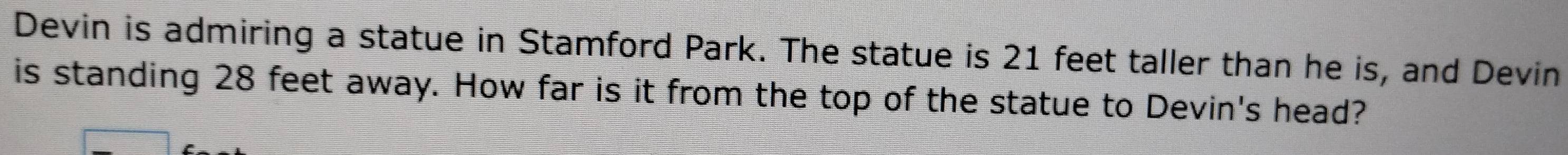 Devin is admiring a statue in Stamford Park. The statue is 21 feet taller than he is, and Devin 
is standing 28 feet away. How far is it from the top of the statue to Devin's head?