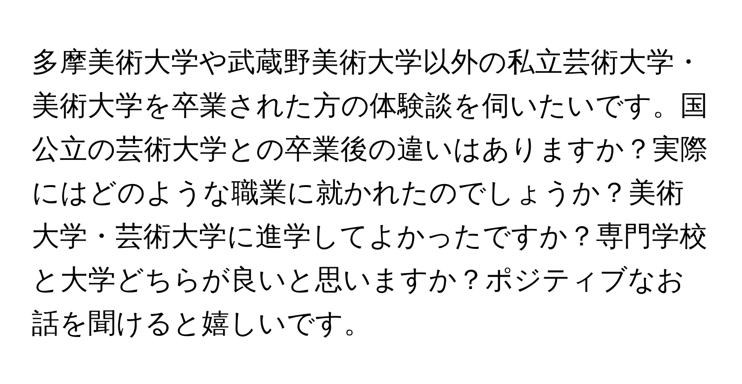 多摩美術大学や武蔵野美術大学以外の私立芸術大学・美術大学を卒業された方の体験談を伺いたいです。国公立の芸術大学との卒業後の違いはありますか？実際にはどのような職業に就かれたのでしょうか？美術大学・芸術大学に進学してよかったですか？専門学校と大学どちらが良いと思いますか？ポジティブなお話を聞けると嬉しいです。