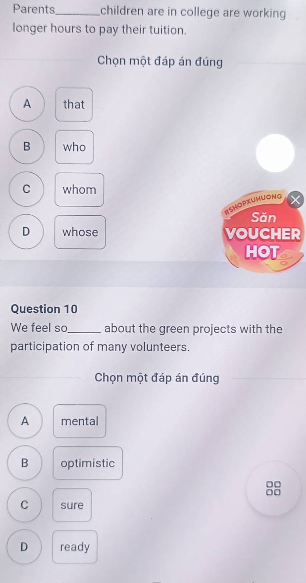 Parents_ children are in college are working
longer hours to pay their tuition.
Chọn một đáp án đúng
A that
B who
C whom
#SHOPXUHUONG
Săn
D whose VOUCHER
HOT
Question 10
We feel so._ about the green projects with the
participation of many volunteers.
Chọn một đáp án đúng
A mental
B optimistic
□□
C sure
D ready