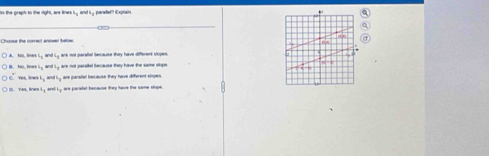 In the graph to the right, are lines L_1 and L_2 parallet? Explain.
Choose the correct answer below
A. No, lines L_1 an L_2 are not parallel because they have different slopes.
B. No, lines L_1 an L_2 are not parallel because they have the same slope.
C. Yes, lines l_1 and L_2 are parallel because they have different slopes.
D. Yes. lines L_1 and L_2 are parallel because they have the same slope.