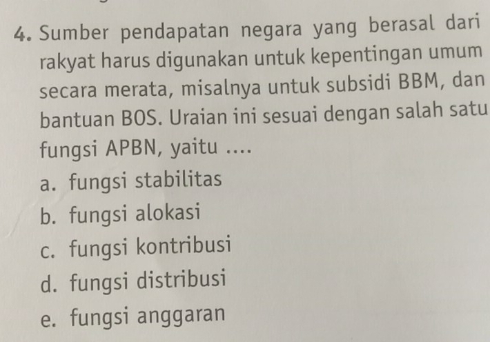 Sumber pendapatan negara yang berasal dari
rakyat harus digunakan untuk kepentingan umum
secara merata, misalnya untuk subsidi BBM, dan
bantuan BOS. Uraian ini sesuai dengan salah satu
fungsi APBN, yaitu ....
a. fungsi stabilitas
b. fungsi alokasi
c. fungsi kontribusi
d. fungsi distribusi
e. fungsi anggaran