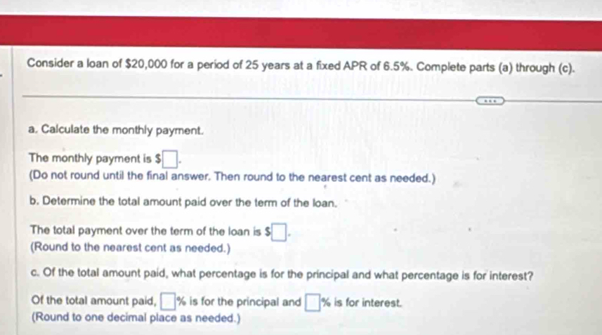 Consider a loan of $20,000 for a period of 25 years at a fixed APR of 6.5%. Complete parts (a) through (c). 
a. Calculate the monthly payment. 
The monthly payment is $□. 
(Do not round until the final answer. Then round to the nearest cent as needed.) 
b. Determine the total amount paid over the term of the loan. 
The total payment over the term of the loan is $□. 
(Round to the nearest cent as needed.) 
c. Of the total amount paid, what percentage is for the principal and what percentage is for interest? 
Of the total amount paid, □ % is for the principal and □ % is for interest. 
(Round to one decimal place as needed.)