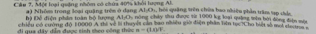 Một loại quặng nhôm có chứa 40% khối lượng Al. , hỏi quặng trên chứa bao nhiêu phần trăm tạp chất, 
a) Nhôm trong loại quặng trên ở dạng Al_2O_3
b) Để điện phân toàn bộ lượng Al_2O_3 nhóng chảy thu được từ 1000 kg loại quặng trên bởi dòng điện một 
chiều có cường độ 10000 A thì về lí thuyết cần bao nhiêu giờ điện phân liên tục?Cho biết số mol electron n 
di qua dây dẫn được tính theo công thức n=(I.t)/F.