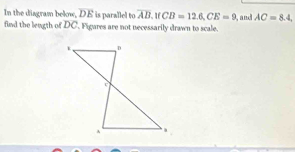 In the diagram below, overline DE is parallel to overline AB. If CB=12.6, CE=9 , and AC=8.4, 
find the length of DC, Figures are not necessarily drawn to scale.