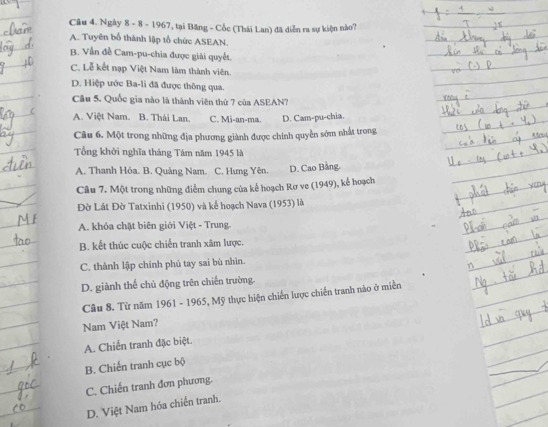 Ngày 8 - 8 - 1967, tại Băng - Cốc (Thái Lan) đã diễn ra sự kiện nào?
A. Tuyên bố thành lập tổ chức ASEAN.
B. Vấn đề Cam-pu-chia được giải quyết.
C. Lễ kết nạp Việt Nam làm thành viên.
D. Hiệp ước Ba-li đã được thông qua.
Câu 5. Quốc gia nào là thành viên thứ 7 của ASEAN?
A. Việt Nam. B. Thái Lan. C. Mi-an-ma. D. Cam-pu-chia.
Câu 6. Một trong những địa phương giành được chính quyền sớm nhất trong
Tổng khởi nghĩa tháng Tám năm 1945 là
A. Thanh Hóa. B. Quảng Nam. C. Hưng Yên. D. Cao Bằng.
Câu 7. Một trong những điểm chung của kế hoạch Rơ ve (1949), kế hoạch
Đờ Lát Đờ Tatxinhi (1950) và kế hoạch Nava (1953) là
A. khóa chặt biên giới Việt - Trung.
B. kết thúc cuộc chiến tranh xâm lược.
C. thành lập chính phủ tay sai bù nhìn.
D. giành thế chủ động trên chiến trường.
Câu 8. Từ năm 1961 - 1965, Mỹ thực hiện chiến lược chiến tranh nào ở miền
Nam Việt Nam?
A. Chiến tranh đặc biệt.
B. Chiến tranh cục bộ
C. Chiến tranh đơn phương.
D. Việt Nam hóa chiến tranh.