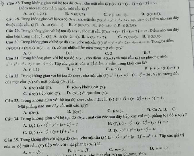 Trong không gian với hệ tọa độ Oxyz , cho mặt cầu (S):(x-1)^2+(y-2)^2+(z-3)^2=9.
Điểm nào sau đây nằm ngoài mặt cầu (s)?
A. M(-1;2;5). B. N(0;3;2). C. P(-1;6;-1). D. Q(2;4;5).
Câu 28. Trong không gian với hệ tọa độ Oxyz , cho mặt cầu (S): x^2+y^2+z^2-6x-4y-2z=0
thuộc mặt cau(s) A. M(0;1;-1). B. N(0;3;2) C. P(-1;6;-1).D.Q(1;2;0).. Điểm nào sau đây
Câu 29. Trong không gian với hệ tọa độ Oxyz , cho mặt cầu (S):x^2+(y-1)^2+(z-2)^2=25
nằm bên trong mặt cầu (S ). A. M (3;-2;-4). B. N(0;-2;-2). C. P(3;5;2) D. Q(1;3;0). . Điểm nào sau đây
Câu 30. Trong không gian với hệ tọa độ Oxyz , cho mặt cầu (S ) ):x^2+y^2+z^2-2x-4y-6z=0. Trong ba điểm
O(0;0;0),A(2;2;3),B(2;-1;-1) , có bao nhiêu điểm nằm trong mặt cầu (S)?
A. 0 B. 1 C. 2 D. 3
Câu 31. Trong không gian với hệ tọa độ Oxyz , cho điểm A(1;a;1) và mặt cầu (s) có phương trình
x^2+y^2+z^2-2y+4z-9=0. Tập các giá trị của # để điểm A nằm trong khối cầu là?
A. (-1;3) B. [-1;3] C. (-3;1) D. (-1;-1)dot E(3;+4)
Câu 32. Trong không gian với hệ tọa độ Oxyz , cho mặt cầu (S) x^2+(y-4)^2+(z-1)^2=36. Vị trí tương đối
của mặt cầu (S) với mặt phẳng (Oxy) l:
A. (Oxy) cdot at(S). B. (Oxy) không cắt (S)
C. (Oxy) tiế p cic(S) D. (Oxy) đi qua tan (S)
Câu 33. Trong không gian với hệ tọa độ Oxyz , cho mặt cầu (S):(x+1)^2+(y-2)^2+(z-5)^2=4.
Mặt phẳng nào sau đây cắt mặt cầu (s)?
A. (0xy ). B. (Oyz). C. (Oxz). D. Cả A, B, C.
Câu 34. Trong không gian với hệ tọa độ Oxyz , mặt cầu nào sau đây tiếp xúc với mặt phẳng tọa độ (Oxy) ?
A. (S_1):(x-1)^2+y^2+(z+2)^2=2 B. (S_2):(x-1)^2+(y-3)^2+(z-1)^2=2
C. (S_3):(x-1)^2+(y+1)^2+z^2=1 D. (S_4):x^2+y^2+(z+4)^2=16
Câu 35. Trong không gian với hệ tọa độ Oxyz , cho mặt cầu (S):(x+3)^2+y^2+(z-2)^2=m^2+4. Tập các giá trị
của m đề mặt cầu (s) tiếp xúc với mặt phẳng (Oyz) là:
A. m=sqrt(5). B. m=± sqrt(5). C. m=0. D. m=± 2.
rz , cho mặt cầu (S ) có phương trình