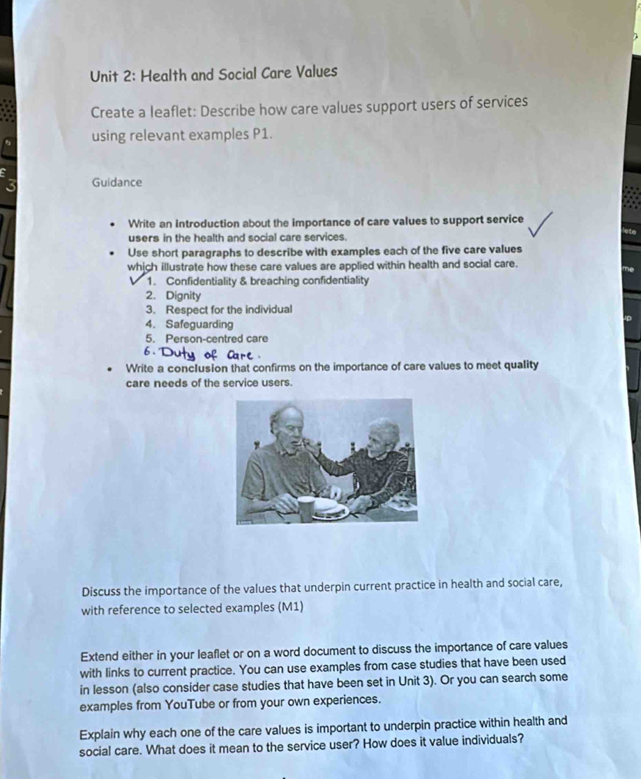 Health and Social Care Values 
Create a leaflet: Describe how care values support users of services 
using relevant examples P1. 
Guidance 
Write an introduction about the importance of care values to support service 
users in the health and social care services. 
Use short paragraphs to describe with examples each of the five care values 
which illustrate how these care values are applied within health and social care. 
1. Confidentiality & breaching confidentiality 
2. Dignity 
3. Respect for the individual 
4. Safeguarding 
5. Person-centred care 
6. 
Write a conclusion that confirms on the importance of care values to meet quality 
care needs of the service users. 
Discuss the importance of the values that underpin current practice in health and social care, 
with reference to selected examples (M1) 
Extend either in your leaflet or on a word document to discuss the importance of care values 
with links to current practice. You can use examples from case studies that have been used 
in lesson (also consider case studies that have been set in Unit 3). Or you can search some 
examples from YouTube or from your own experiences. 
Explain why each one of the care values is important to underpin practice within health and 
social care. What does it mean to the service user? How does it value individuals?