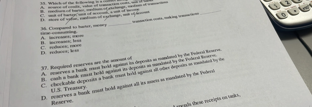 Which of the following is a corree
A. source of credit, value of transaction costs, unit of barle
B. medium of barter, medium of exchange, medium of transactions
C. unit of barter, unit of account, a unit of income
_
D. store of value, medium of exchange, unit of account
transaction costs, making transactions
_
36. Compared to barter, money
time-consuming.
A. increases; more
B. increases; less
C. reduces; more
D. reduces; less
A. reserves a bank must hold against its deposits as mandated by the Federal Reserve
37. Required reserves are the amount of
B. cash a bank must hold against its deposits as mandated by the Federal Reserve
C. checkable deposits a bank must hold against all other deposits as mandated by the
D. reserves a bank must hold against all its assets as mandated by the Federal
U.S. Treasury.
pends these receipts on tanks,
Reserve.