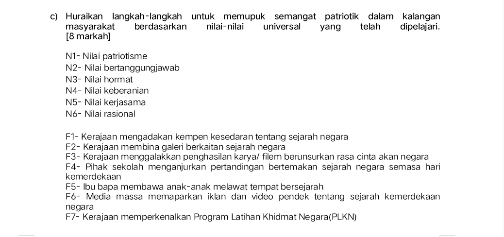 Huraikan langkah-langkah untuk memupuk semangat patriotik dalam kalangan 
masyarakat berdasarkan nilai-nilai universal yang telah dipelajari. 
[8 markah] 
N1- Nilai patriotisme 
N2- Nilai bertanggungjawab 
N3- Nilai hormat 
N4- Nilai keberanian 
N5- Nilai kerjasama 
N6- Nilai rasional 
F1- Kerajaan mengadakan kempen kesedaran tentang sejarah negara 
F2- Kerajaan membina galeri berkaitan sejarah negara 
F3- Kerajaan menggalakkan penghasilan karya/ filem berunsurkan rasa cinta akan negara 
F4- Pihak sekolah menganjurkan pertandingan bertemakan sejarah negara semasa hari 
kemerdekaan 
F5- Ibu bapa membawa anak-anak melawat tempat bersejarah 
F6- Media massa memaparkan iklan dan video pendek tentang sejarah kemerdekaan 
negara 
F7- Kerajaan memperkenalkan Program Latihan Khidmat Negara(PLKN)