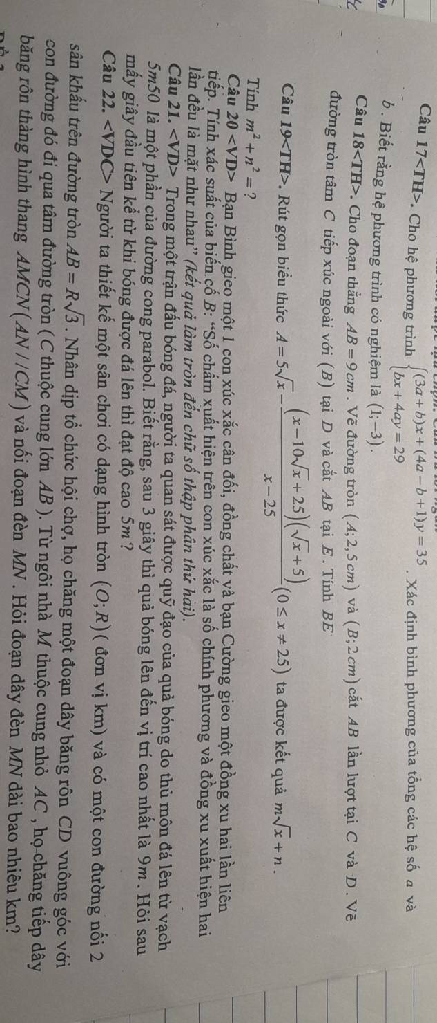Câu 17 * Cho hệ phương trình beginarrayl (3a+b)x+(4a-b+1)y=35 bx+4ay=29endarray.. Xác định bình phương của tổng các hệ số a và
b . Biết rằng hệ phương trình có nghiệm là (1;-3).
Câu 18 Cho đoạn thẳng AB=9cm. Vẽ đường tròn (A;2,5cm)va(B;2cm)cit cắt AB lần lượt tại C vàD. Vẽ
đường tròn tâm C tiếp xúc ngoài với (B) tại D và cắt AB tại E . Tính BE
Câu 19 . Rút gọn biểu thức A=5sqrt(x)- ((x-10sqrt(x)+25)(sqrt(x)+5))/x-25 (0≤ x!= 25) ta được kết quả msqrt(x)+n.
Tính m^2+n^2= ?
Câu 20 Bạn Bình gieo một 1 con xúc xắc cân đối, đồng chất và bạn Cường gieo một đồng xu hai lần liên
tiếp. Tính xác suất của biến cố B: “Số chấm xuất hiện trên con xúc xắc là số chính phương và đồng xu xuất hiện hai
lần đều là mặt như nhau'' (kết quả làm tròn đến chữ số thập phân thứ hài).
Câu 21. Trong một trận đấu bóng đá, người ta quan sát được quỹ đạo của quả bóng do thủ môn đá lên từ vạch
5m50 là một phần của đường cong parabol. Biết rằng, sau 3 giây thì quả bóng lên đến vị trí cao nhất là 9m . Hỏi sau
mấy giây đầu tiên kể từ khi bóng được đá lên thì đạt độ cao 5m ?
Câu 22. Người ta thiết kế một sân chơi có dạng hình tròn (O;R) ( đơn vị km) và có một con đường nối 2
sân khấu trên đường tròn AB=Rsqrt(3). Nhân dịp tổ chức hội chợ, họ chăng một đoạn dây băng rôn CD vuông góc với
con đường đó đi qua tâm đường tròn (C thuộc cung lớn AB ). Từ ngôi nhà M thuộc cung nhỏ AC , họ chăng tiếp dây
băng rôn thàng hình thang AMCN (AN//CM) và nối đoạn đèn MN . Hỏi đoạn dây đèn MN dài bao nhiêu km?