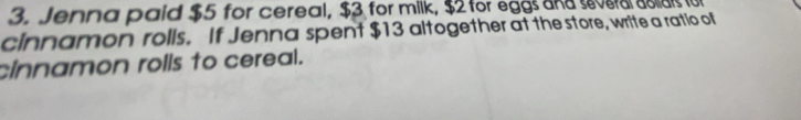 Jenna paid $5 for cereal, $3 for milk, $2 for eggs and ever oia fo 
cinnamon rolls. If Jenna spent $13 altogether at the store, write a ratio of 
cinnamon rolls to cereal.