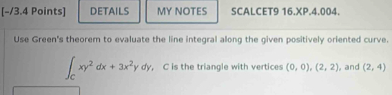 DETAILS MY NOTES SCALCET9 16.XP.4.004.
Use Green's theorem to evaluate the line integral along the given positively oriented curve.
∈t _Cxy^2dx+3x^2ydy , C is the triangle with vertices (0,0), (2,2) , and (2,4)