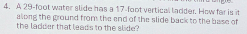 A 29-foot water slide has a 17-foot vertical ladder. How far is it 
along the ground from the end of the slide back to the base of 
the ladder that leads to the slide?