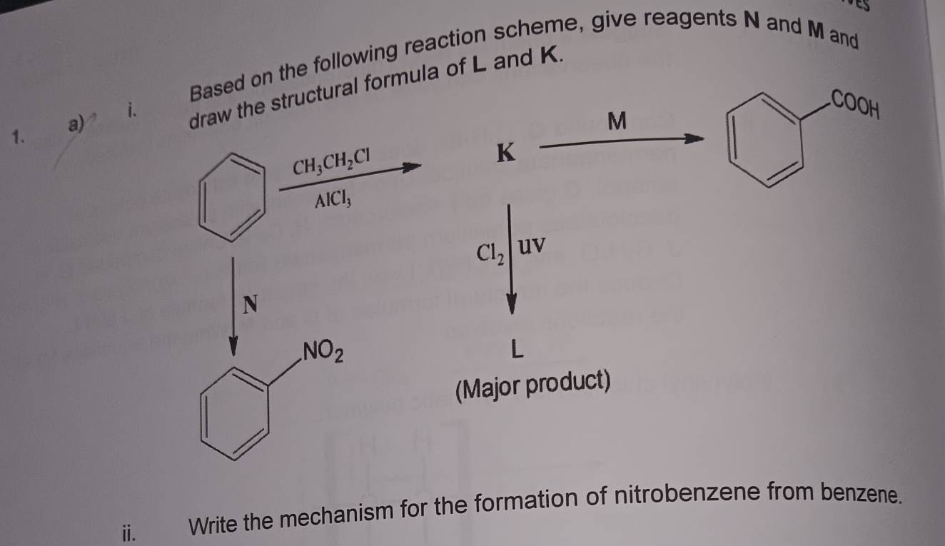 Based on the following reaction scheme, give reagents N and M and
i. 
draw the structural formula of L and K. 
COOH
M
1. 
a)
CH_3CH_2Cl
K
AlCl_3
CI_2/uv
N
NO_2
(Major product) 
ⅱ. Write the mechanism for the formation of nitrobenzene from benzene.