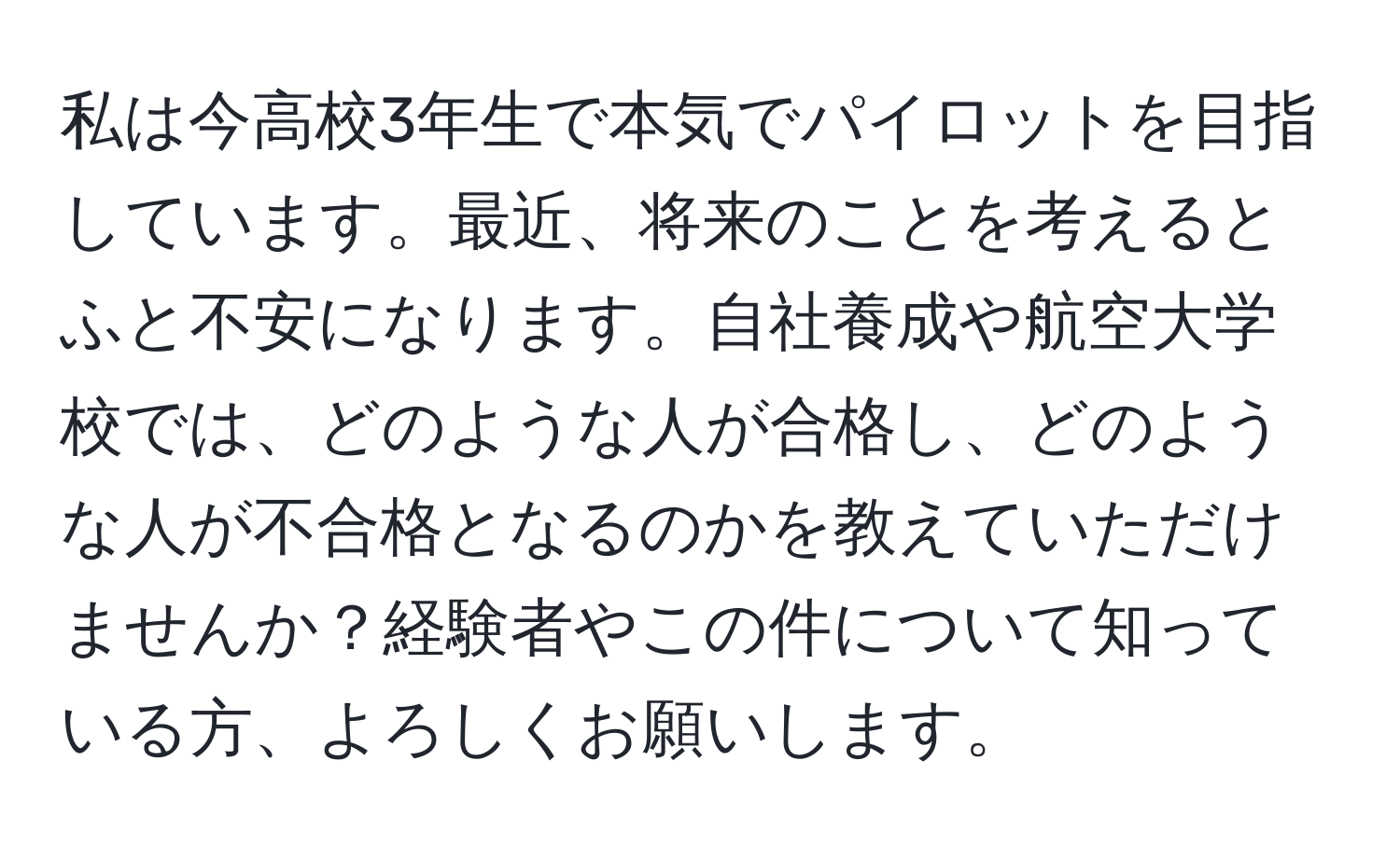 私は今高校3年生で本気でパイロットを目指しています。最近、将来のことを考えるとふと不安になります。自社養成や航空大学校では、どのような人が合格し、どのような人が不合格となるのかを教えていただけませんか？経験者やこの件について知っている方、よろしくお願いします。