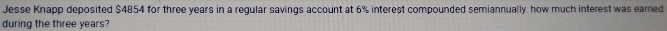 Jesse Knapp deposited $4854 for three years in a regular savings account at 6% interest compounded semiannually. how much interest was earned 
during the three years?