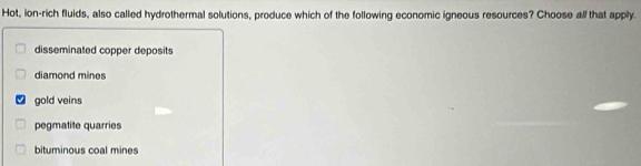 Hot, ion-rich fluids, also called hydrothermal solutions, produce which of the following economic igneous resources? Choose all that apply.
disseminated copper deposits
diamond mines
gold veins
pegmatite quarries
bituminous coal mines