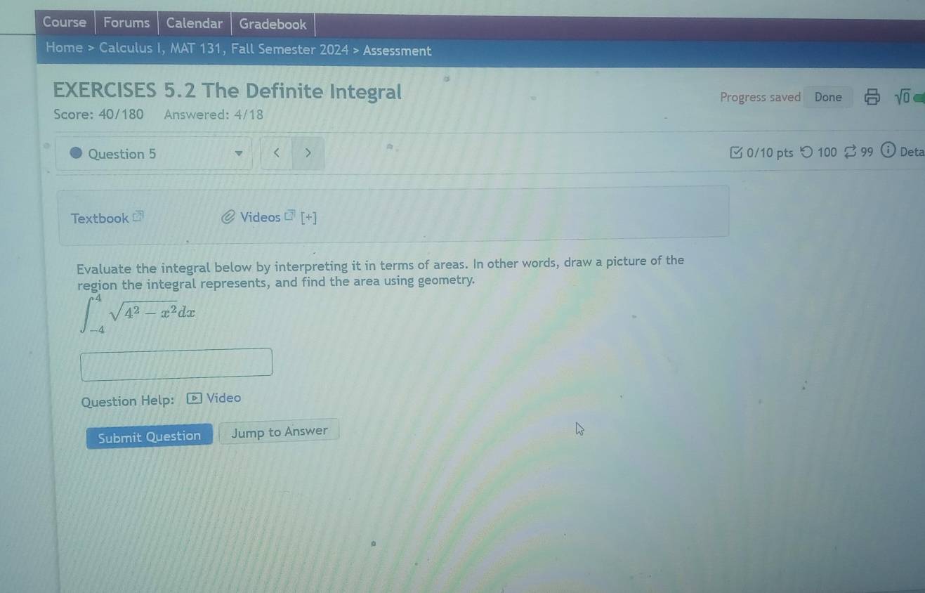 Course Forums Calendar Gradebook 
Home > Calculus I, MAT 131, Fall Semester 2024> Assessment 
EXERCISES 5.2 The Definite Integral Done sqrt(0)=
Progress saved 
Score: 40/180 Answered: 4/18 
Question 5 < > 0/10 pts つ 100 $ 99 Deta 
Textbook Videos □^(frac 1)3 [+] 
Evaluate the integral below by interpreting it in terms of areas. In other words, draw a picture of the 
region the integral represents, and find the area using geometry.
∈t _(-4)^4sqrt(4^2-x^2)dx
Question Help: Video 
Submit Question Jump to Answer