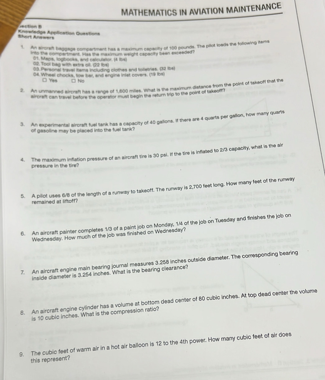 MATHEMATICS IN AVIATION MAINTENANCE
rectión B
Anowiedge Application QuesSons
Shart Anowers
1. An aircraff baggage compartment has a maximum capacity of 100 pounds. The pilot loads the following items
into the compartment. Has the maximum weight capacity been exceeded?
01. Maps, logbooks, and callculator. (4 lbs)
02. Tool bag with extra cll. (22 Ibs)
03. Personal travel tems including clothes and tolletries. (32 lbs)
. Wheel chocks, tow bar, and engine inlet covers. (19 lbs)
□ Yes □ No
2. An unmanned aircraft has a range of 1,600 miles. What is the maximum distance from the point of takeoff that the
airoraft can travel before the operator must begin the return trip to the point of takeoff ?
3. An experimental aircraft fuel tank has a capacity of 40 gallons. If there are 4 quarts per gallon, how many quarts
of gasoline may be placed into the fuel tank?
4. The maximum inflation pressure of an aircraft tire is 30 psi. If the tire is inflated to 2/3 capacity, what is the air
pressure in the tire?
5. A pilot uses 6/8 of the length of a runway to takeoff. The runway is 2,700 feet long. How many feet of the runway
remained at liftoff?
6. An aircraft painter completes 1/3 of a paint job on Monday, 1/4 of the job on Tuesday and finishes the job on
Wednesday. How much of the job was finished on Wednesday?
7. An aircraft engine main bearing journal measures 3.258 inches outside diameter. The corresponding bearing
inside diameter is 3.254 inches. What is the bearing clearance?
8. An aircraft engine cylinder has a volume at bottom dead center of 80 cubic inches. At top dead center the volume
is 10 cubic inches. What is the compression ratio?
9. The cubic feet of warm air in a hot air balloon is 12 to the 4th power. How many cubic feet of air does
this represent?