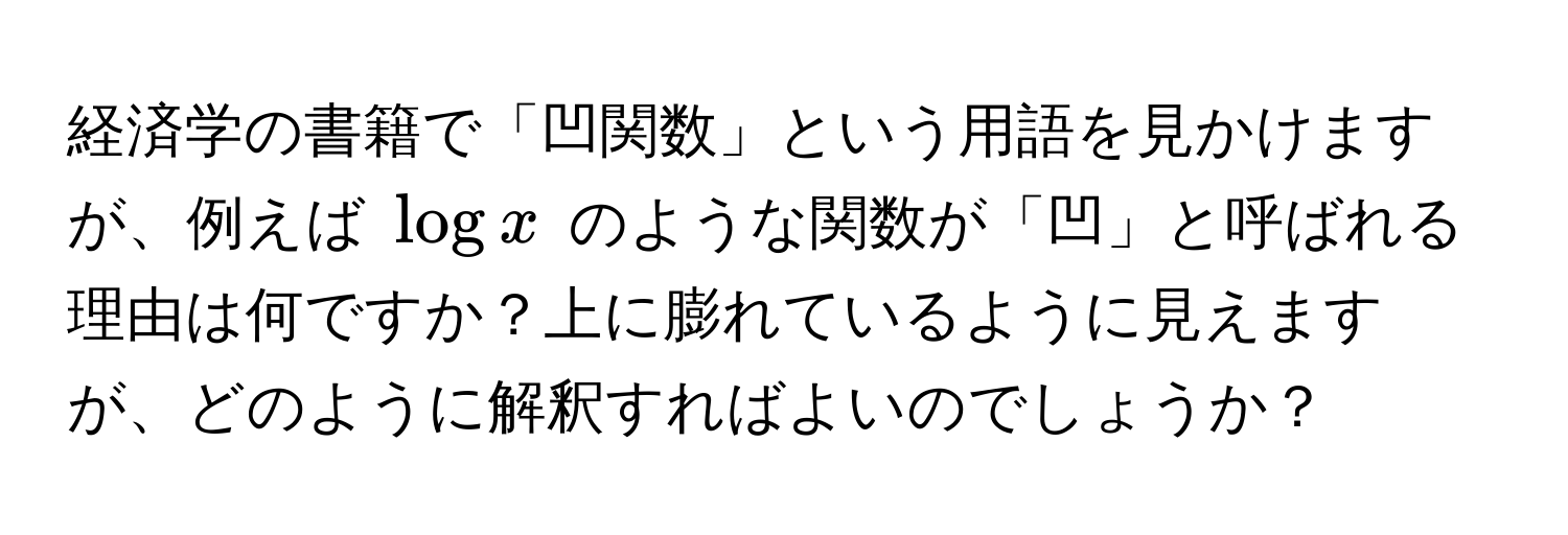 経済学の書籍で「凹関数」という用語を見かけますが、例えば $log x$ のような関数が「凹」と呼ばれる理由は何ですか？上に膨れているように見えますが、どのように解釈すればよいのでしょうか？