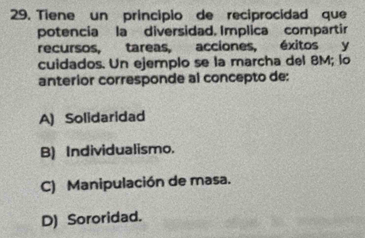 Tiene un principio de reciprocidad que
potencia la diversidad. Implica compartir
recursos, tareas, acciones, , éxitos y
cuidados. Un ejemplo se la marcha del 8M; lo
anterior corresponde al concepto de:
A) Solidaridad
B) Individualismo.
C) Manipulación de masa.
D) Sororidad.