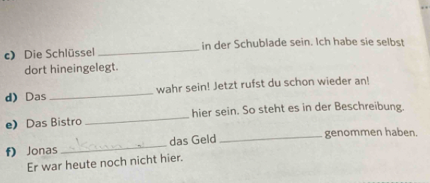 Die Schlüssel _in der Schublade sein. Ich habe sie selbst 
dort hineingelegt. 
d Das _wahr sein! Jetzt rufst du schon wieder an! 
e Das Bistro _hier sein. So steht es in der Beschreibung. 
f) Jonas _das Geld_ 
genommen haben. 
Er war heute noch nicht hier.