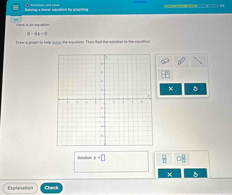 Functions and Lines 
= 39 
Solving a linear equation by graphing 
Here is an equation
8-4x=0
Draw a graph to help solve the equation. Then find the solution to the equation.
x
× 5 
Solution: x=□  □ /□   □  □ /□  
× 5 
Explanation Check