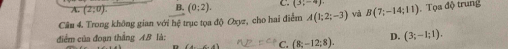 A. (2;0). B. (0;2). (3;-4). 
Câu 4. Trong không gian với hệ trục tọa độ Oxyz, cho hai điểm A(1;2;-3) và B(7;-14;11). Tọa độ trung
điểm của đoạn thắng AB là: D. (3;-1;1).
(4,(6,4)
C. (8;-12;8).