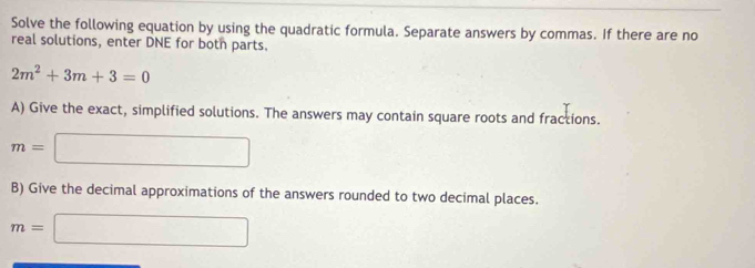 Solve the following equation by using the quadratic formula. Separate answers by commas. If there are no 
real solutions, enter DNE for botn parts.
2m^2+3m+3=0
A) Give the exact, simplified solutions. The answers may contain square roots and fractions.
m=□
B) Give the decimal approximations of the answers rounded to two decimal places.
m=□