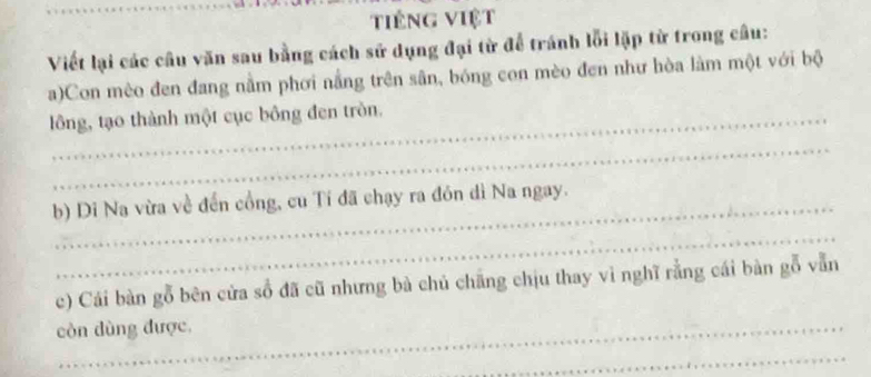 tiếng việt 
Viết lại các câu văn sau bằng cách sử dụng đại từ để tránh lỗi lặp từ trong câu: 
a)Con mèo đen đang nằm phơi nắng trên sân, bóng con mèo đen như hòa làm một với bộ 
lông, tạo thành một cục bông đen tròn. 
_ 
b) Di Na vừa về đến cổng, cu Tí đã chạy ra đón dì Na ngay. 
_ 
c) Cái bàn gỗ bên cửa số đã cũ nhưng bà chủ chăng chịu thay vì nghĩ rằng cái bàn gỗ vẫn 
còn dùng được, 
_