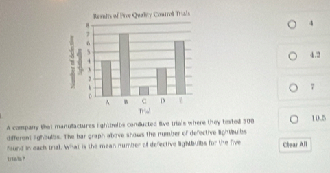 4 
4.2 
7 
A company that manufactures lightbulbs conducted five triais where they tested 500 10.5
different lighbulbs. The bar graph above shows the number of defective lightbulbs 
found in each trial. What is the mean number of defective lightbulbs for the five Clear All 
trials?