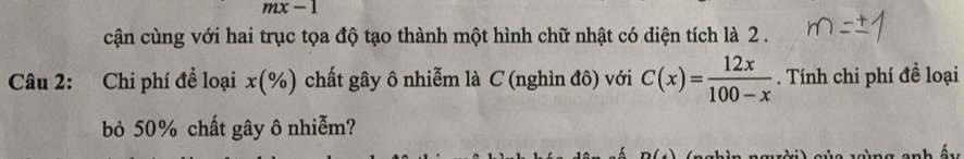 mx-1 
cận cùng với hai trục tọa độ tạo thành một hình chữ nhật có diện tích là 2. 
Câu 2: Chi phí để loại x (%) chất gây ô nhiễm là C (nghìn đô) với C(x)= 12x/100-x . Tính chi phí đề loại 
bỏ 50% chất gây ô nhiễm?