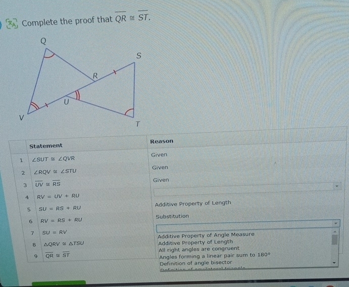 Complete the proof that overline QR≌ overline ST. 
Statement Reason 
Given 
1 ∠ SUT≌ ∠ QVR
Given 
2 ∠ RQV≌ ∠ STU
3 overline UV≌ overline RS Given 
4 RV=UV+RU
5 SU=RS+RU Additive Property of Length 
6 RV=RS+RU Substitution 
7 SU=RV
Additive Property of Angle Measure 
8 △ QRV≌ △ TSU
Additive Property of Length 
All right angles are congruent 
9 overline QR≌ overline ST
Angles forming a linear pair sum to 180°
Definition of angle bisector